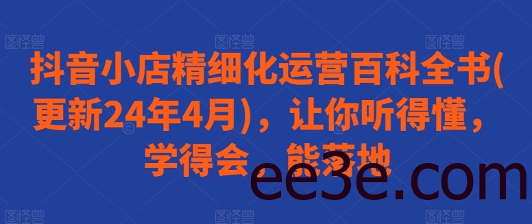 抖音小店精细化运营百科全书(更新24年4月)，让你听得懂，学得会，能落地