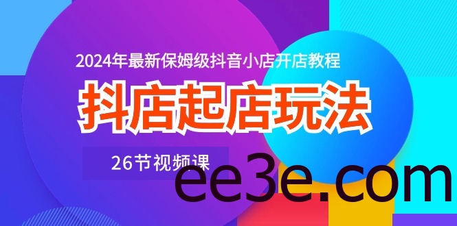 抖店起店玩法，2024年最新保姆级抖音小店开店教程（26节视频课）
